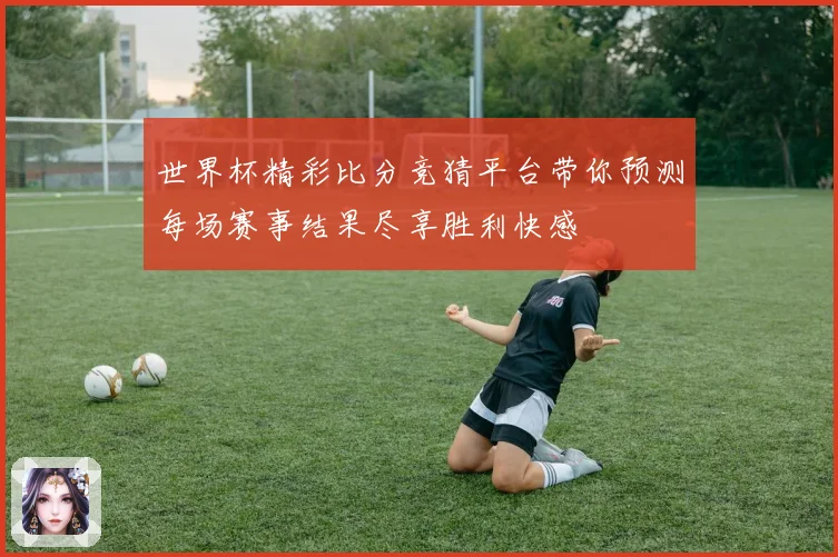世界杯精彩比分竞猜平台带你预测每场赛事结果尽享胜利快感