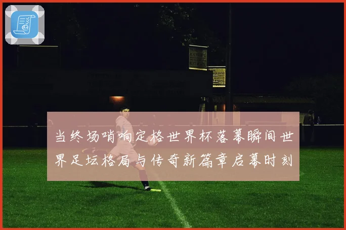 当终场哨响定格世界杯落幕瞬间世界足坛格局与传奇新篇章启幕时刻