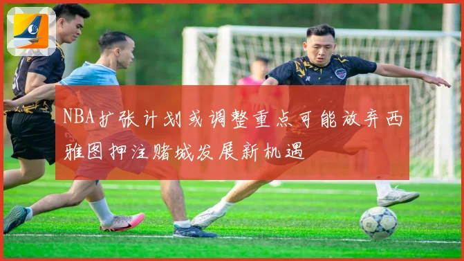 NBA扩张计划或调整重点可能放弃西雅图押注赌城发展新机遇