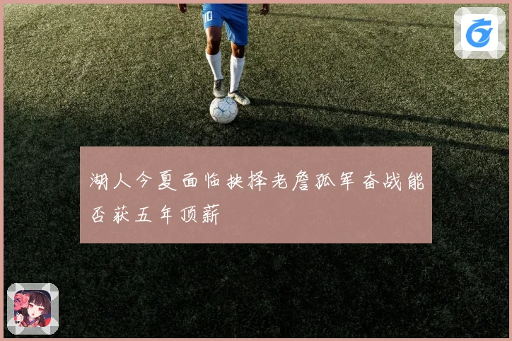 湖人今夏面临抉择老詹孤军奋战能否获五年顶薪