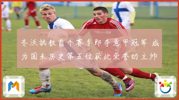 齐沃执教首个赛季即夺意甲冠军 成为国米历史第五位获此荣誉的主帅