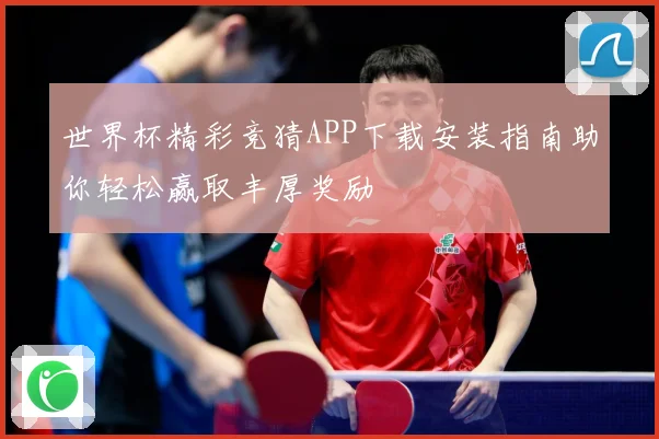 世界杯精彩竞猜APP下载安装指南助你轻松赢取丰厚奖励