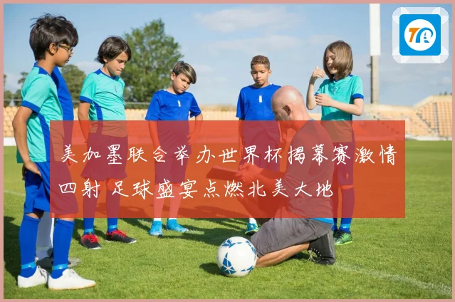 美加墨联合举办世界杯揭幕赛激情四射 足球盛宴点燃北美大地
