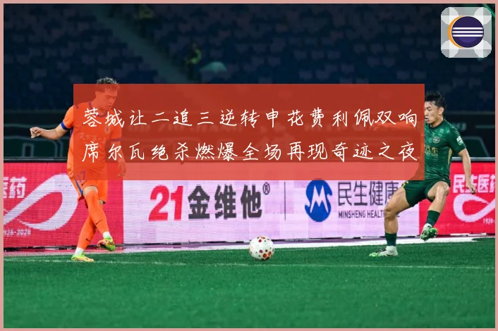 蓉城让二追三逆转申花费利佩双响席尔瓦绝杀燃爆全场再现奇迹之夜
