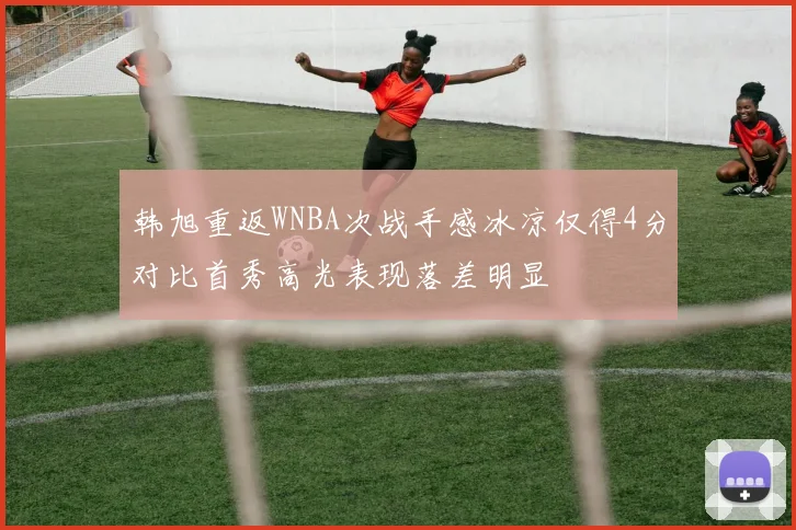 韩旭重返WNBA次战手感冰凉仅得4分对比首秀高光表现落差明显