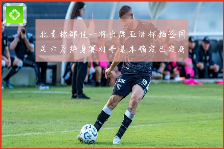 北青称邵佳一将出席亚洲杯抽签国足六月热身赛对手基本确定已定局