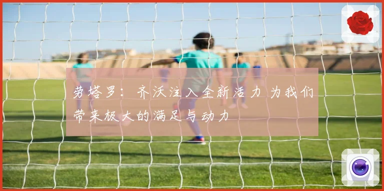 劳塔罗：齐沃注入全新活力 为我们带来极大的满足与动力