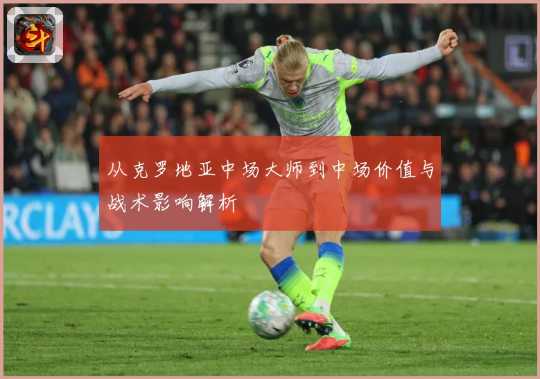 从克罗地亚中场大师到中场价值与战术影响解析