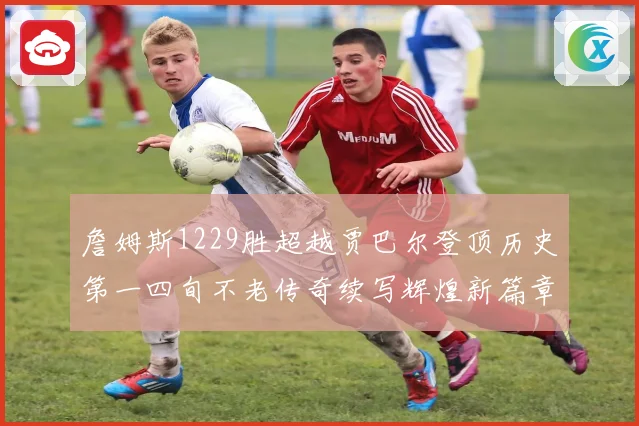 詹姆斯1229胜超越贾巴尔登顶历史第一四旬不老传奇续写辉煌新篇章
