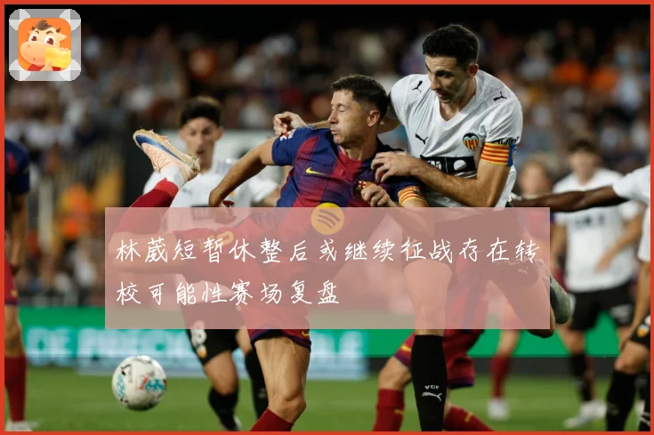 林葳短暂休整后或继续征战存在转校可能性赛场复盘