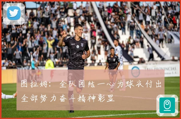 图拉姆：全队团结一心为球衣付出全部努力奋斗精神彰显