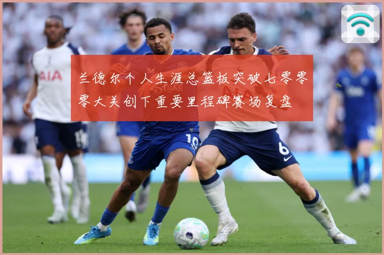 兰德尔个人生涯总篮板突破七零零零大关创下重要里程碑赛场复盘