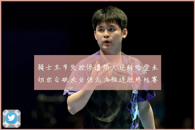 骑士末节失控惨遭热火逆转哈登米切尔合砍大分仍无力阻连胜终结赛场复盘