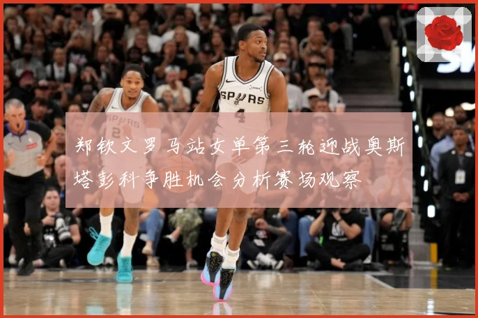 郑钦文罗马站女单第三轮迎战奥斯塔彭科争胜机会分析赛场观察