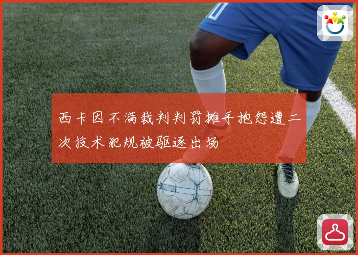西卡因不满裁判判罚摊手抱怨遭二次技术犯规被驱逐出场