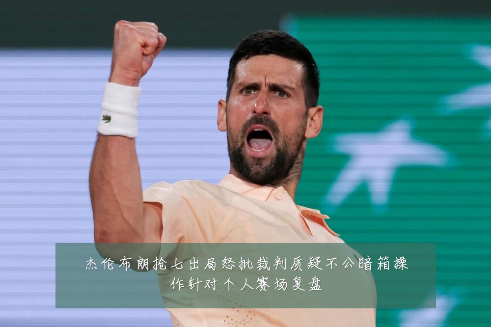 杰伦布朗抢七出局怒批裁判质疑不公暗箱操作针对个人赛场复盘